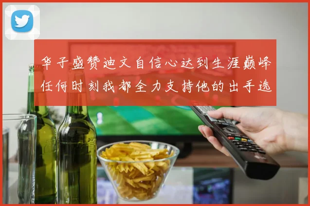 华子盛赞迪文自信心达到生涯巅峰任何时刻我都全力支持他的出手选择