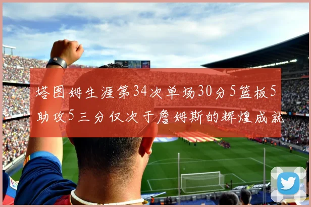 塔图姆生涯第34次单场30分5篮板5助攻5三分仅次于詹姆斯的辉煌成就