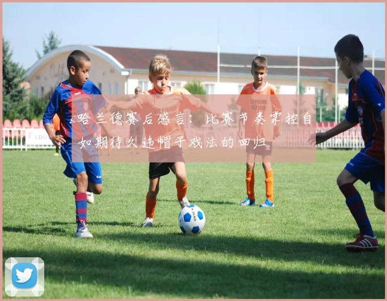 哈兰德赛后感言：比赛节奏掌控自如期待久违帽子戏法的回归