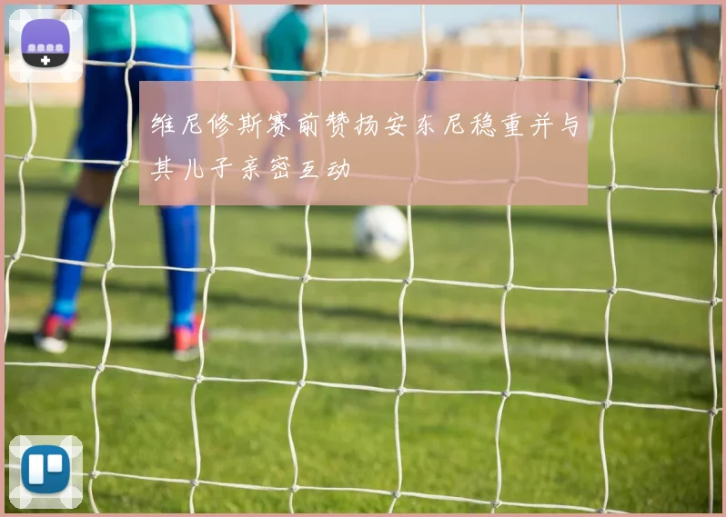 维尼修斯赛前赞扬安东尼稳重并与其儿子亲密互动