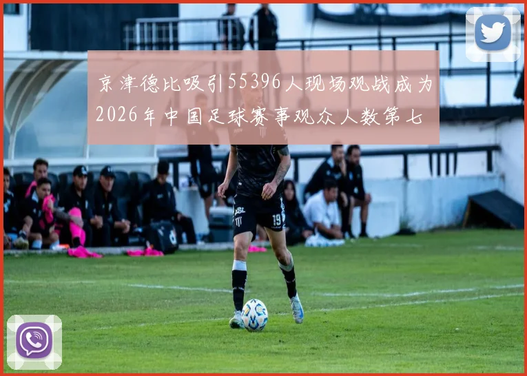 京津德比吸引55396人现场观战成为2026年中国足球赛事观众人数第七位