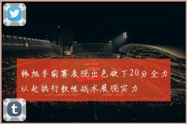 韩旭季前赛表现出色砍下20分全力以赴执行教练战术展现实力