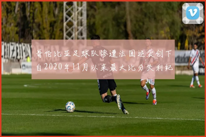 哥伦比亚足球队惨遭法国逆袭创下自2020年11月以来最大比分失利纪录