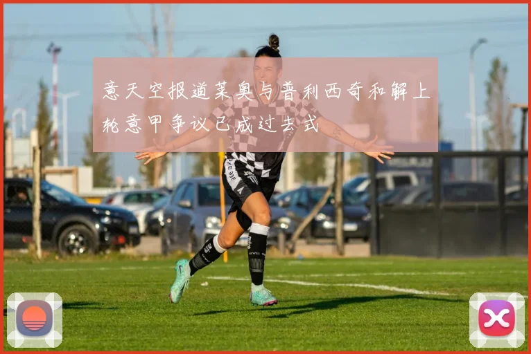 意天空报道莱奥与普利西奇和解上轮意甲争议已成过去式