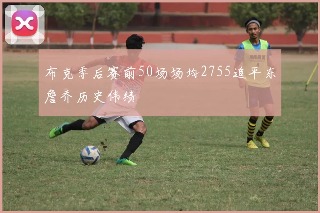 布克季后赛前50场场均2755追平东詹乔历史伟绩