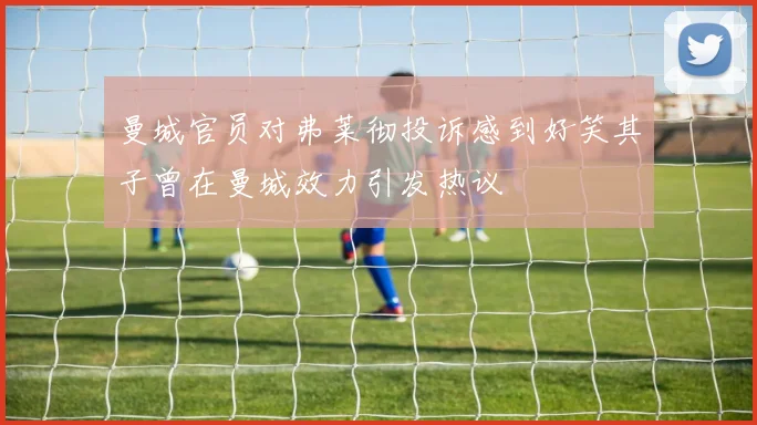 曼城官员对弗莱彻投诉感到好笑其子曾在曼城效力引发热议