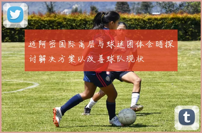 迈阿密国际高层与球迷团体会晤探讨解决方案以改善球队现状