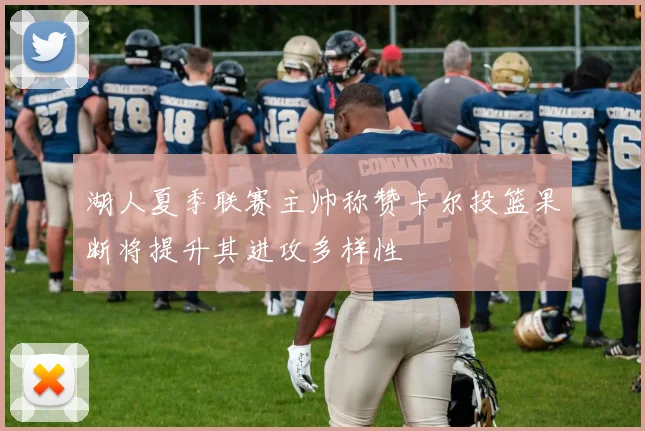 湖人夏季联赛主帅称赞卡尔投篮果断将提升其进攻多样性