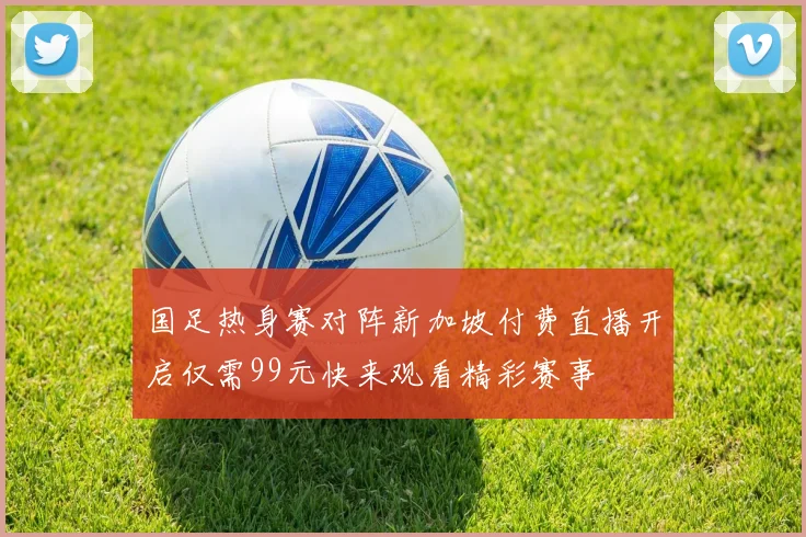 国足热身赛对阵新加坡付费直播开启仅需99元快来观看精彩赛事