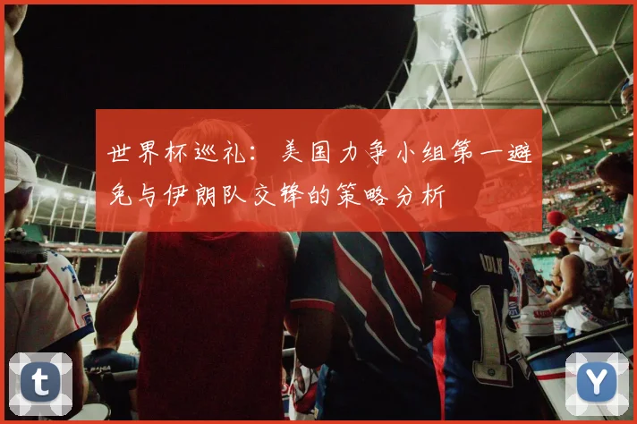 世界杯巡礼：美国力争小组第一避免与伊朗队交锋的策略分析