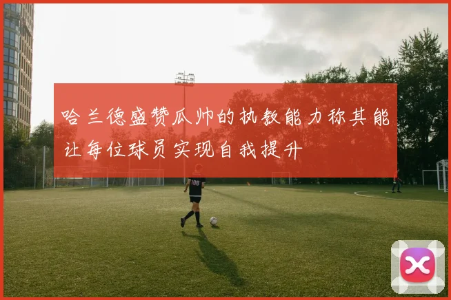 哈兰德盛赞瓜帅的执教能力称其能让每位球员实现自我提升