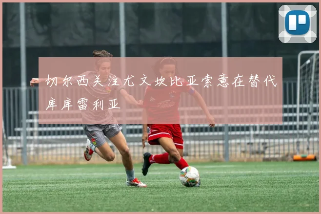 切尔西关注尤文坎比亚索意在替代库库雷利亚